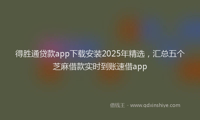 得胜通贷款app下载安装2025年精选，汇总五个芝麻借款实时到账速借app