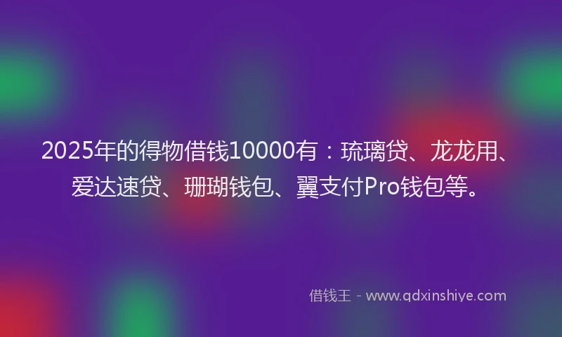 2025年的得物借钱10000有：琉璃贷、龙龙用、爱达速贷、珊瑚钱包、翼支付Pro钱包等。