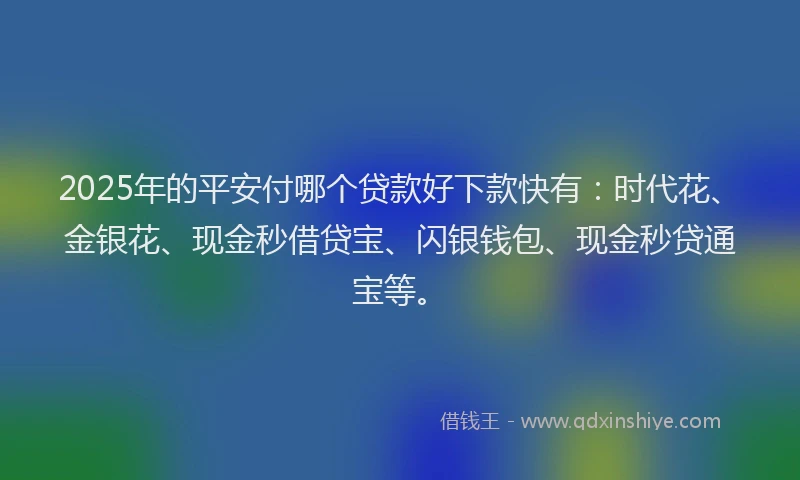 2025年的平安付哪个贷款好下款快有：时代花、金银花、现金秒借贷宝、闪银钱包、现金秒贷通宝等。