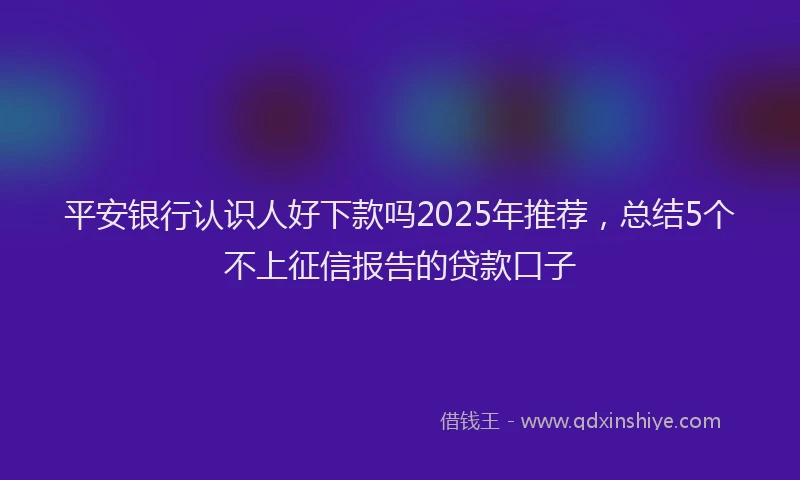 平安银行认识人好下款吗2025年推荐，总结5个不上征信报告的贷款口子