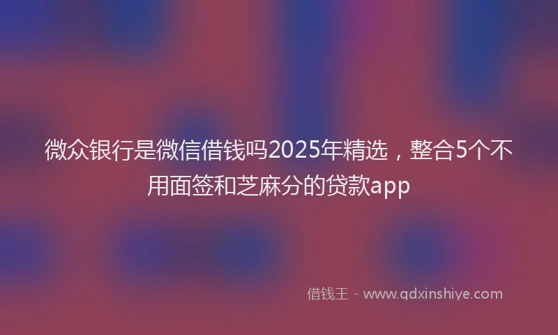 微众银行是微信借钱吗2025年精选，整合5个不用面签和芝麻分的贷款app