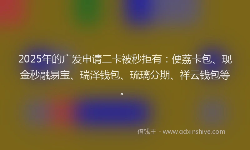 2025年的广发申请二卡被秒拒有：便荔卡包、现金秒融易宝、瑞泽钱包、琉璃分期、祥云钱包等。