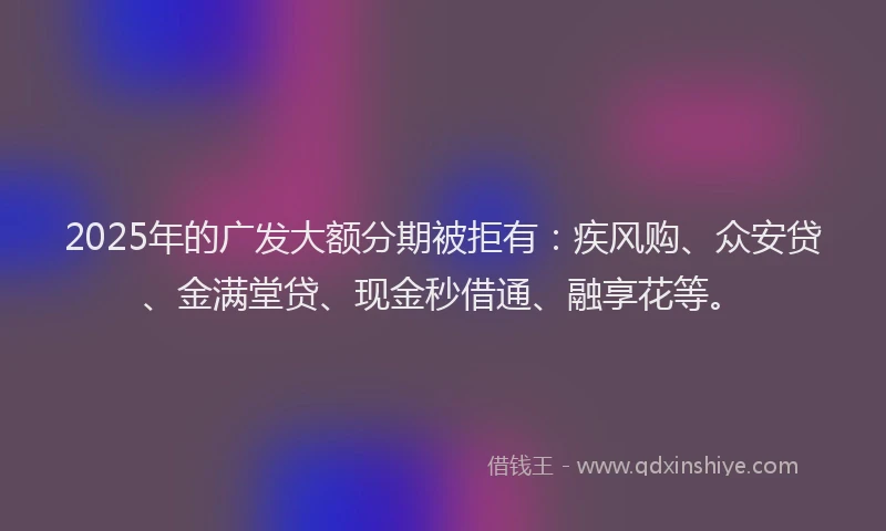 2025年的广发大额分期被拒有：疾风购、众安贷、金满堂贷、现金秒借通、融享花等。