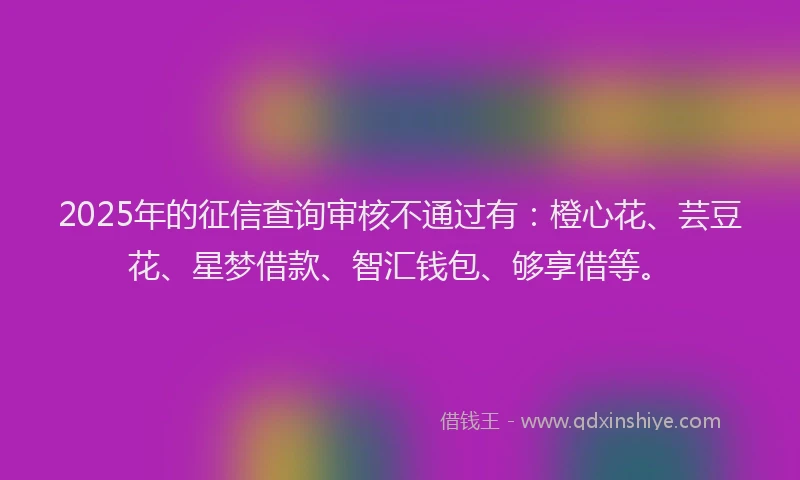 2025年的征信查询审核不通过有：橙心花、芸豆花、星梦借款、智汇钱包、够享借等。