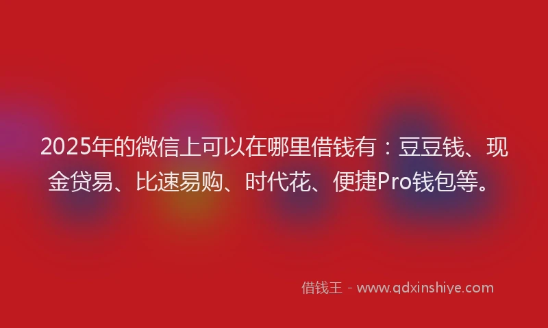 2025年的微信上可以在哪里借钱有：豆豆钱、现金贷易、比速易购、时代花、便捷Pro钱包等。