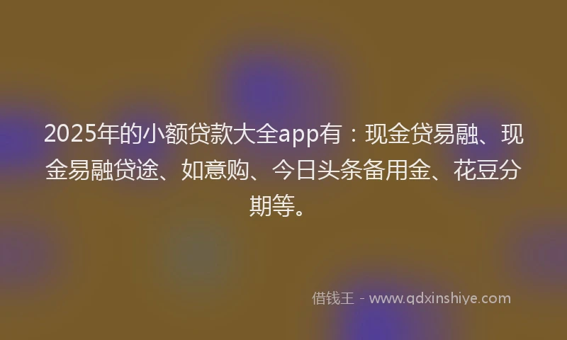 2025年的小额贷款大全app有：现金贷易融、现金易融贷途、如意购、今日头条备用金、花豆分期等。