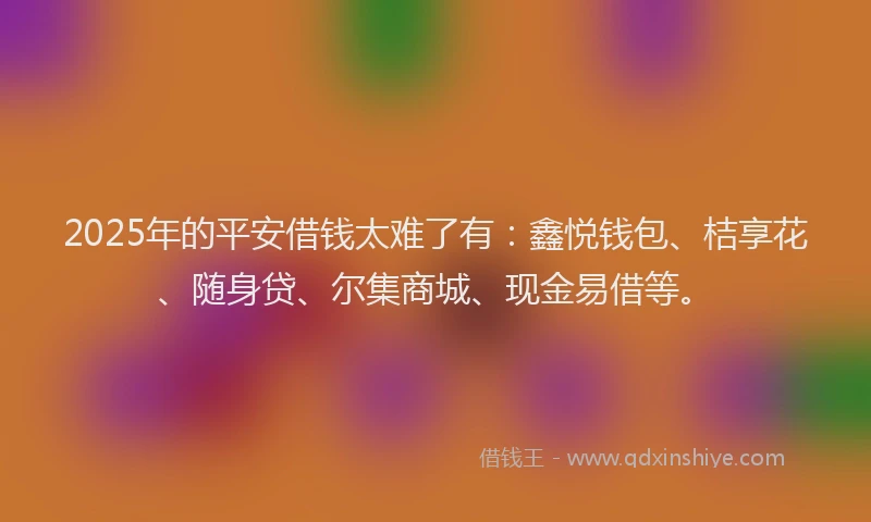 2025年的平安借钱太难了有：鑫悦钱包、桔享花、随身贷、尔集商城、现金易借等。