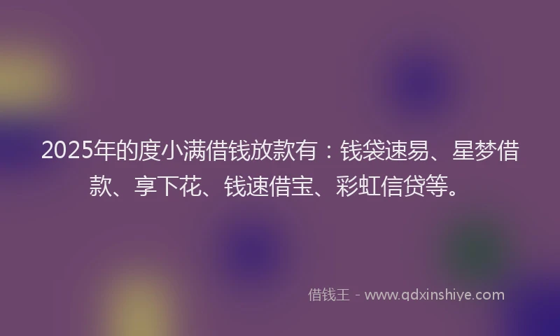2025年的度小满借钱放款有：钱袋速易、星梦借款、享下花、钱速借宝、彩虹信贷等。