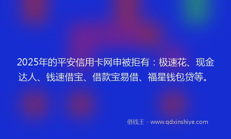 2025年的平安信用卡网申被拒有：极速花、现金达人、钱速借宝、借款宝易借、福星钱包贷等。