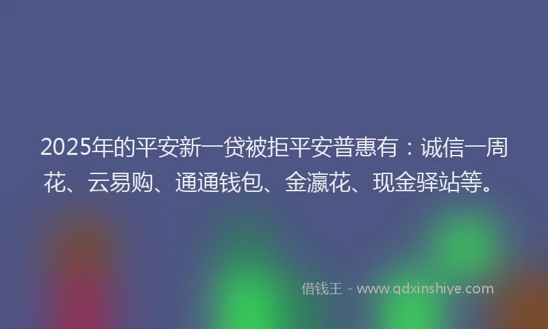 2025年的平安新一贷被拒平安普惠有：诚信一周花、云易购、通通钱包、金瀛花、现金驿站等。