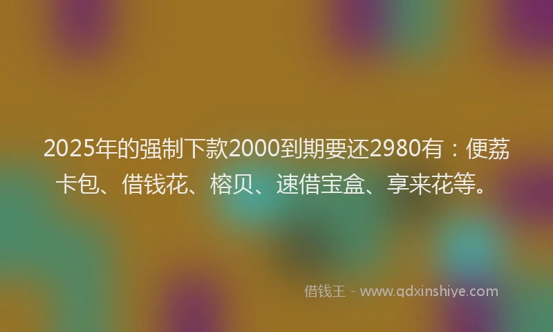 2025年的强制下款2000到期要还2980有：便荔卡包、借钱花、榕贝、速借宝盒、享来花等。