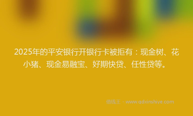 2025年的平安银行开银行卡被拒有：现金树、花小猪、现金易融宝、好期快贷、任性贷等。