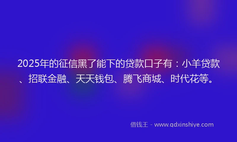 2025年的征信黑了能下的贷款口子有：小羊贷款、招联金融、天天钱包、腾飞商城、时代花等。