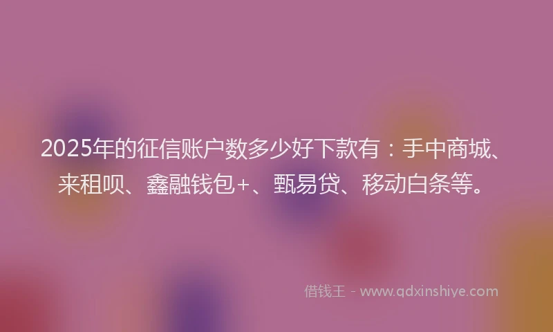 2025年的征信账户数多少好下款有：手中商城、来租呗、鑫融钱包+、甄易贷、移动白条等。
