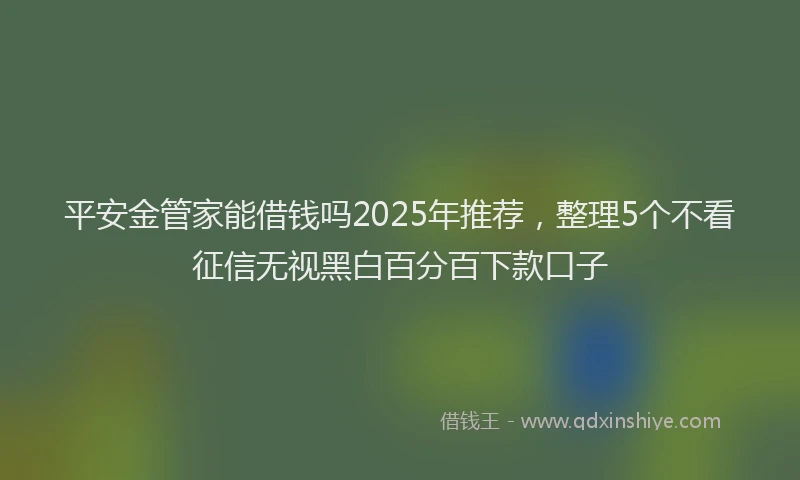 平安金管家能借钱吗2025年推荐，整理5个不看征信无视黑白百分百下款口子