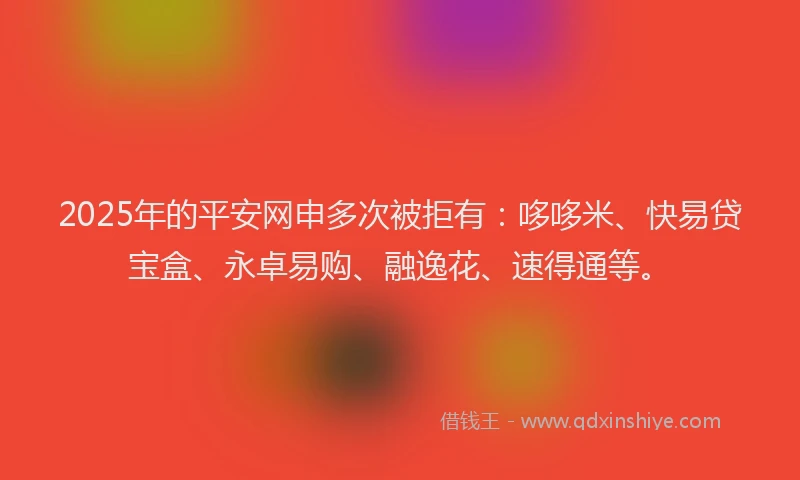 2025年的平安网申多次被拒有：哆哆米、快易贷宝盒、永卓易购、融逸花、速得通等。