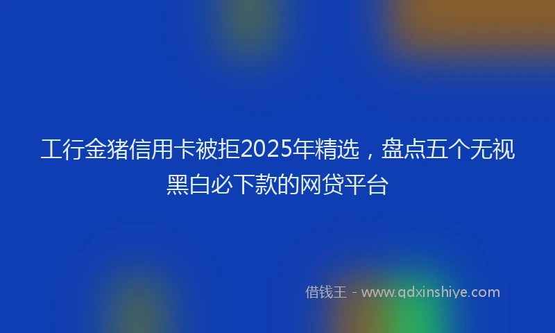 工行金猪信用卡被拒2025年精选，盘点五个无视黑白必下款的网贷平台