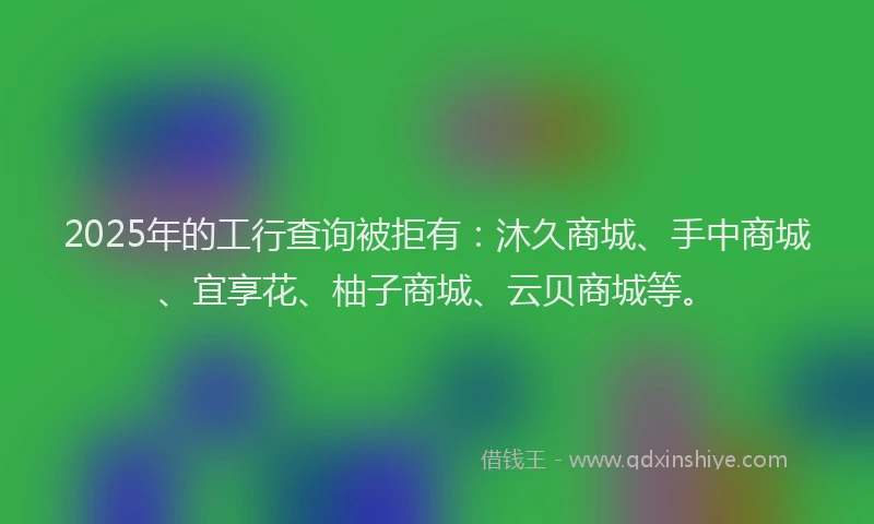 2025年的工行查询被拒有：沐久商城、手中商城、宜享花、柚子商城、云贝商城等。