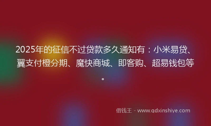 2025年的征信不过贷款多久通知有：小米易贷、翼支付橙分期、魔快商城、即客购、超易钱包等。