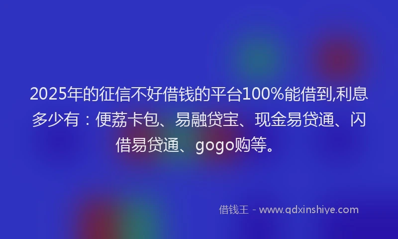 2025年的征信不好借钱的平台100%能借到,利息多少有：便荔卡包、易融贷宝、现金易贷通、闪借易贷通、gogo购等。