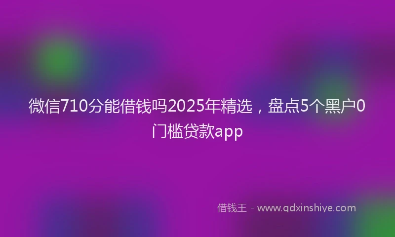 微信710分能借钱吗2025年精选，盘点5个黑户0门槛贷款app