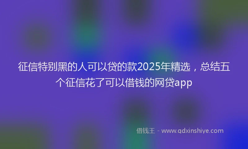 征信特别黑的人可以贷的款2025年精选，总结五个征信花了可以借钱的网贷app