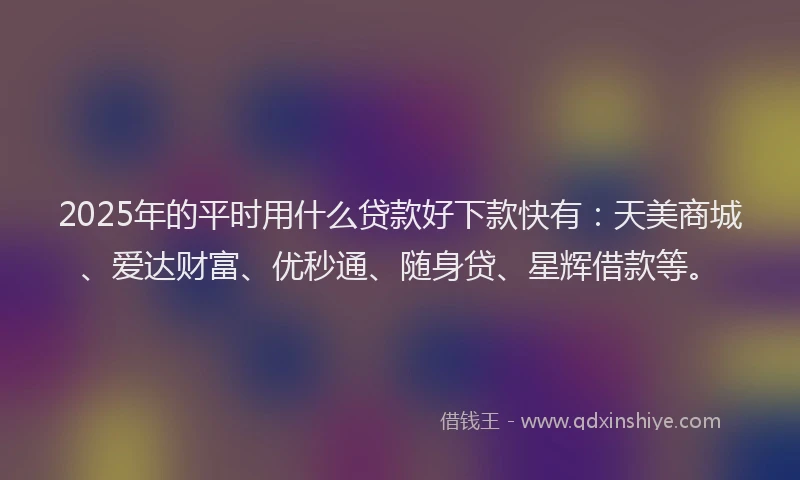 2025年的平时用什么贷款好下款快有：天美商城、爱达财富、优秒通、随身贷、星辉借款等。