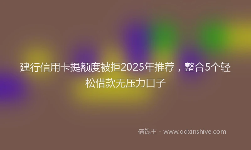 建行信用卡提额度被拒2025年推荐，整合5个轻松借款无压力口子
