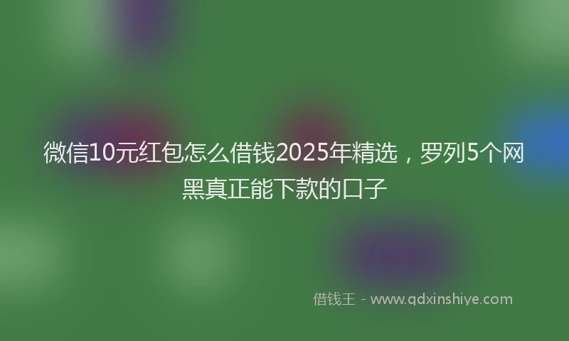 微信10元红包怎么借钱2025年精选，罗列5个网黑真正能下款的口子