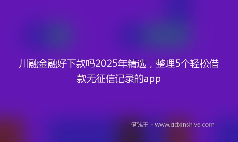 川融金融好下款吗2025年精选，整理5个轻松借款无征信记录的app