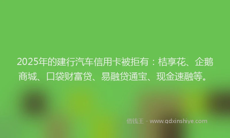 2025年的建行汽车信用卡被拒有：桔享花、企鹅商城、口袋财富贷、易融贷通宝、现金速融等。
