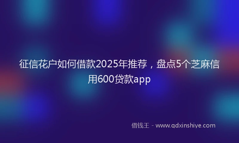 征信花户如何借款2025年推荐，盘点5个芝麻信用600贷款app