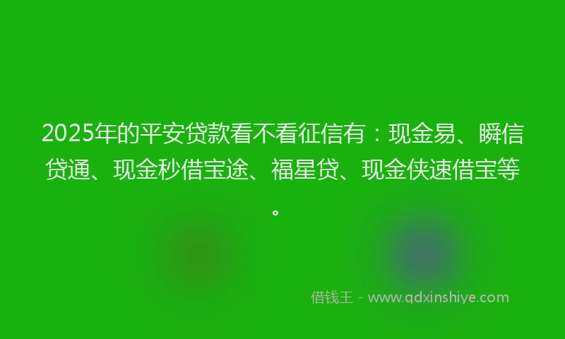 2025年的平安贷款看不看征信有：现金易、瞬信贷通、现金秒借宝途、福星贷、现金侠速借宝等。