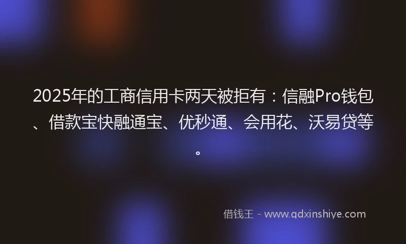 2025年的工商信用卡两天被拒有：信融Pro钱包、借款宝快融通宝、优秒通、会用花、沃易贷等。