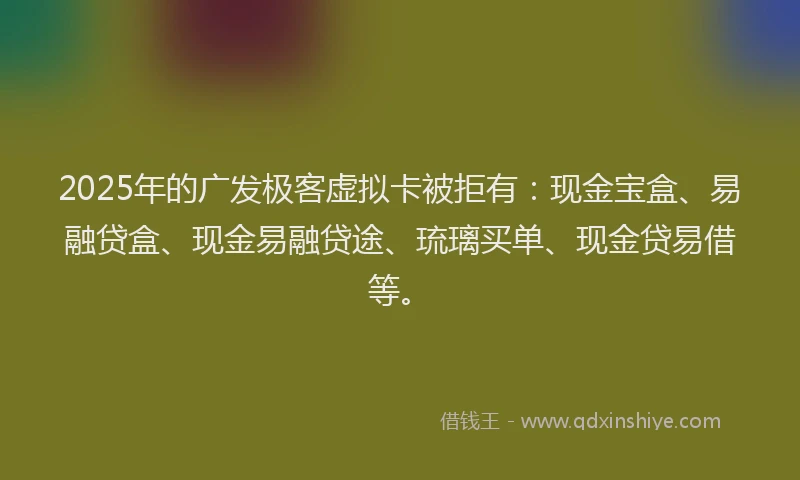 2025年的广发极客虚拟卡被拒有：现金宝盒、易融贷盒、现金易融贷途、琉璃买单、现金贷易借等。