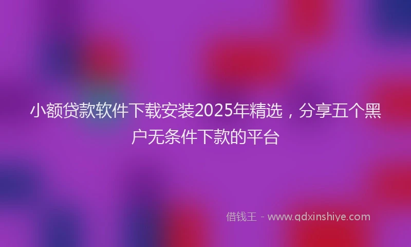 小额贷款软件下载安装2025年精选，分享五个黑户无条件下款的平台