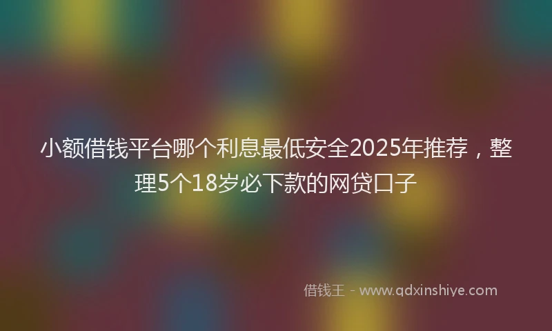 小额借钱平台哪个利息最低安全2025年推荐，整理5个18岁必下款的网贷口子