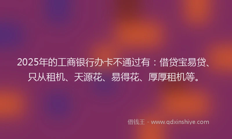 2025年的工商银行办卡不通过有：借贷宝易贷、只从租机、天源花、易得花、厚厚租机等。