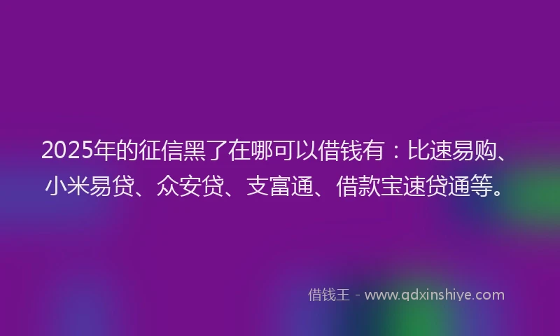 2025年的征信黑了在哪可以借钱有：比速易购、小米易贷、众安贷、支富通、借款宝速贷通等。