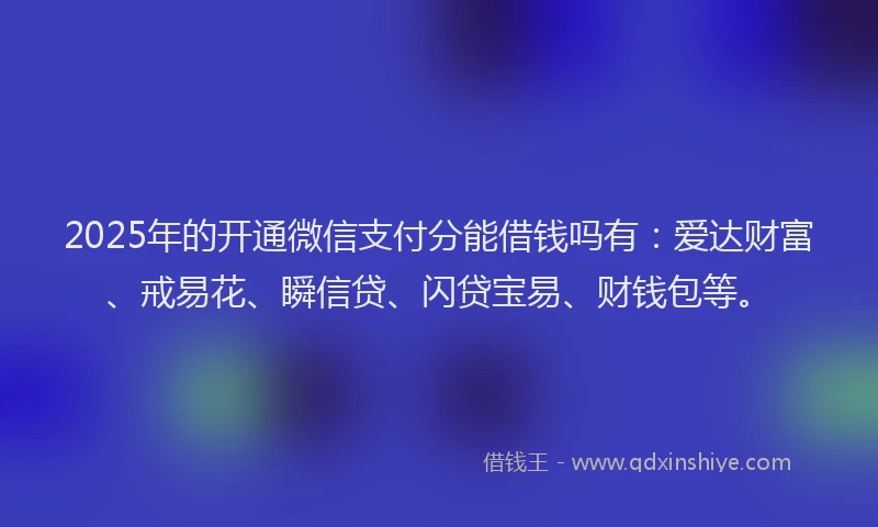 2025年的开通微信支付分能借钱吗有：爱达财富、戒易花、瞬信贷、闪贷宝易、财钱包等。