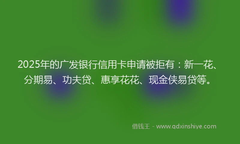 2025年的广发银行信用卡申请被拒有：新一花、分期易、功夫贷、惠享花花、现金侠易贷等。