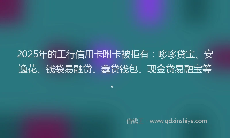 2025年的工行信用卡附卡被拒有：哆哆贷宝、安逸花、钱袋易融贷、鑫贷钱包、现金贷易融宝等。