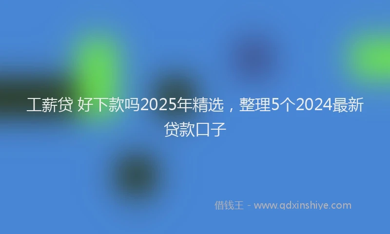 工薪贷 好下款吗2025年精选，整理5个2024最新贷款口子