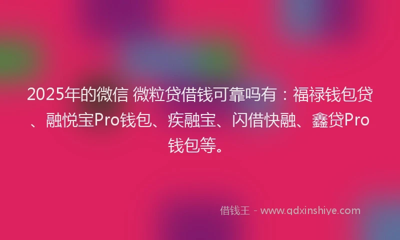 2025年的微信 微粒贷借钱可靠吗有：福禄钱包贷、融悦宝Pro钱包、疾融宝、闪借快融、鑫贷Pro钱包等。