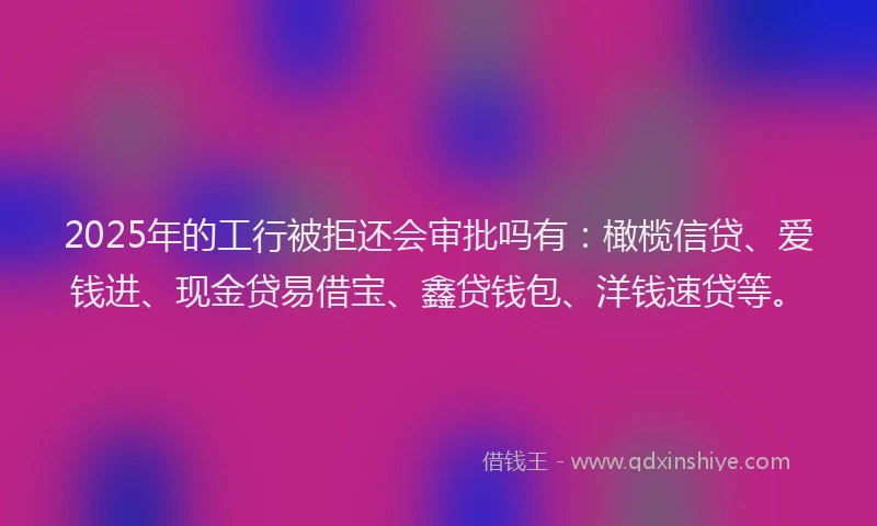 2025年的工行被拒还会审批吗有：橄榄信贷、爱钱进、现金贷易借宝、鑫贷钱包、洋钱速贷等。
