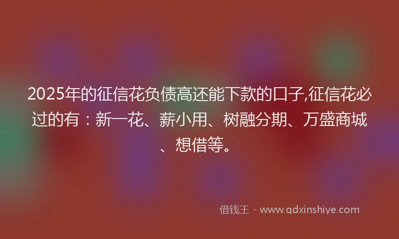 2025年的征信花负债高还能下款的口子,征信花必过的有：新一花、薪小用、树融分期、万盛商城、想借等。