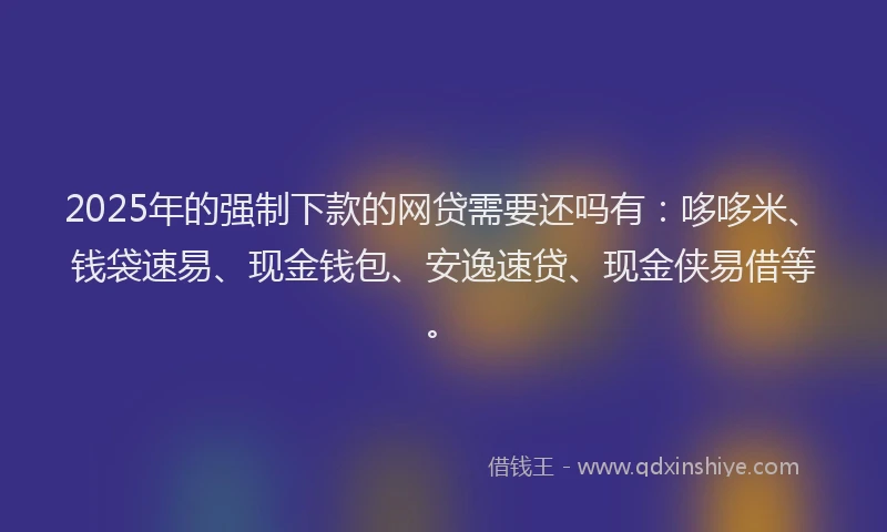 2025年的强制下款的网贷需要还吗有：哆哆米、钱袋速易、现金钱包、安逸速贷、现金侠易借等。