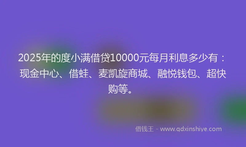 2025年的度小满借贷10000元每月利息多少有：现金中心、借蛙、麦凯旋商城、融悦钱包、超快购等。