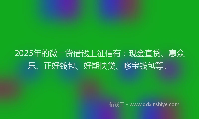 2025年的微一贷借钱上征信有：现金直贷、惠众乐、正好钱包、好期快贷、哆宝钱包等。