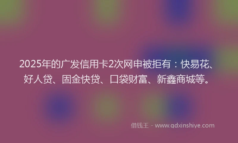 2025年的广发信用卡2次网申被拒有：快易花、好人贷、固金快贷、口袋财富、新鑫商城等。